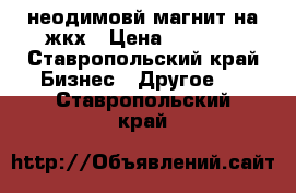 неодимовй магнит.на жкх › Цена ­ 1 700 - Ставропольский край Бизнес » Другое   . Ставропольский край